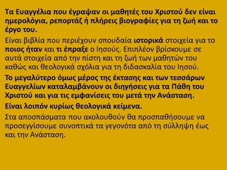 Τα Ευαγγζλια που ζγραψαν οι μακθτζσ του Χριςτοφ δεν είναι
θμερολόγια, ρεπορτάη ι πλιρεισ βιογραφίεσ για τθ ηωι και το
ζργο του.
Είναι βιβλία που περιζχουν ςπουδαία ιςτορικά ςτοιχεία για το
ποιοσ ιταν και τι ζπραξε ο Ιθςοφσ. Επιπλζον βρίςκουμε ςε
αυτά ςτοιχεία από τθν πίςτθ και τθ ηωι των μακθτϊν του
κακϊσ και κεολογικά ςχόλια για τθ διδαςκαλία του Ιθςοφ.
Το μεγαλφτερο όμωσ μζροσ τθσ ζκταςθσ και των τεςςάρων
Ευαγγελίων καταλαμβάνουν οι διθγιςεισ για τα Πάκθ του
Χριςτοφ και για τισ εμφανίςεισ του μετά τθν Ανάςταςθ.
Είναι λοιπόν κυρίωσ κεολογικά κείμενα.
΢τα αποςπάςματα που ακολουκοφν κα προςπακιςουμε να
προςεγγίςουμε ςυνοπτικά τα γεγονότα από τθ ςφλλθψθ ζωσ
και τθν Ανάςταςθ.
 