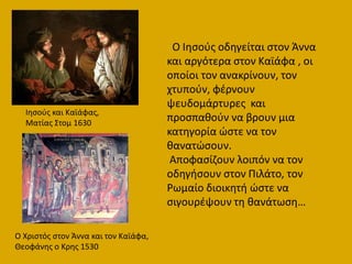 Ιθςοφσ και Καϊάφασ,
Ματίασ ΢τομ 1630
Ο Χριςτόσ ςτον Άννα και τον Καϊάφα,
Θεοφάνθσ ο Κρθσ 1530
Ο Ιθςοφσ οδθγείται ςτον Άννα
και αργότερα ςτον Καϊάφα , οι
οποίοι τον ανακρίνουν, τον
χτυποφν, φζρνουν
ψευδομάρτυρεσ και
προςπακοφν να βρουν μια
κατθγορία ϊςτε να τον
κανατϊςουν.
Αποφαςίηουν λοιπόν να τον
οδθγιςουν ςτον Πιλάτο, τον
Ρωμαίο διοικθτι ϊςτε να
ςιγουρζψουν τθ κανάτωςθ…
 