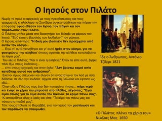 Ο Ιθςοφσ ςτον Πιλάτο
Νσξίο ην πξσί νη αξρηεξείο κε ηνπο πξεζβπηέξνπο θαη ηνπο
γξακκαηείο θη νιόθιεξν ην Σπλέδξην ζπγθεληξώζεθαλ θαη πήξαλ ηελ
απόθαζε: αθνύ έδεζαλ ηνλ Ιεζνύ, ηνλ πήγαλ θαη ηνλ
παξέδσζαλ ζηνλ Πηιάην.
Ο Πηιάηνο κπήθε κέζα ζην δηνηθεηήξην θαη δηέηαμε λα θέξνπλ ηνλ
Ηεζνύ. "Δζύ είζαη ν βαζηιηάο ησλ Ηνπδαίσλ;" ηνλ ξώηεζε.
Ο Ηεζνύο απάληεζε: "Η δηθή κνπ βαζηιεία δελ πξνέξρεηαη από
απηόλ ηνλ θόζκν...
... Δγώ γη' απηό γελλήζεθα θαη γη' απηό ήξζα ζηνλ θόζκν, γηα λα
θαλεξώζσ ηελ αιήζεηα' όπνηνο αγαπάεη ηελ αιήζεηα θαηαιαβαίλεη
ηα ιόγηα κνπ".
Τνπ ιέεη ν Πηιάηνο: "Καη ηη είλαη ε αιήζεηα;" Όηαλ ην είπε απηό, βγήθε
πάιη έμσ ζηνπο Ηνπδαίνπο...
... είπε ζηνπο αξρηεξείο θαη ζηνλ όριν: "Δελ βξίζθσ θακηά αηηία
θαηαδίθεο απηνύ ηνπ αλζξώπνπ".
Δθείλνη όκσο επέκελαλ θαη έιεγαλ όηη αλαζηαηώλεη ηνλ ιαό κε όζα
δηδάζθεη ζε όιε ηελ Ηνπδαία· άξρηζε από ηε Γαιηιαία θαη έθηαζε σο
εδώ...
Όηαλ είδε ν Πηιάηνο πσο έηζη δελ πεηπραίλεη ηίπνηα... πήξε λεξό
θαη έληςε ηα ρέξηα ηνπ κπξνζηά ζην πιήζνο, ιέγνληαο: "Εγώ
είκαη αζώνο γηα ην αίκα απηνύ ηνπ δηθαίνπ· ην θξίκα πάλσ ζαο".
Κη απνθξίζεθε όινο ν ιαόο θαη είπε: "Τν αίκα ηνπ πάλσ καο θαη
πάλσ ζηα παηδηά καο".
Τόηε ηνπο απέιπζε ην Βαξαββά, ελώ ηνλ Ηεζνύ ηνλ καζηίγσζε θαη
ηνλ παξέδσζε λα ζηαπξσζεί.
Κδε ο Άνκρωποσ, Αντόνιο
Σηίηερι 1821
«Ο Πιλάτοσ πλζνει τα χζρια του»
Νικόλασ Μασ 1650
 