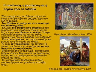 Τόηε νη ζηξαηηώηεο ηνπ Πηιάηνπ πήξαλ ηνλ
Ηεζνύ ζην Πξαηηώξην θαη κάδεςαλ γύξσ ηνπ
όιε ηε θξνπξά.
Τνπ έβγαιαλ ηα ξνύρα θαη ηνλ έληπζαλ κε
έλα θόθθηλν ρηηώλα
Έπιεμαλ έλα ζηεθάλη από αγθάζηα θαη ηνπ
ην θόξεζαλ ζην θεθάιη ζαλ ζηέκκα, θαη ζην
δεμί ηνπ ρέξη ηνπ έβαιαλ έλα θαιάκη. Ύζηεξα
γνλάηηζαλ κπξνζηά ηνπ θαη ηνπ έιεγαλ
πεξηπαηρηηθά: "Εήησ ν βαζηιηάο ησλ Ηνπδαίσλ!"
Έπεηηα ηνλ έθηπζαλ, ηνπ πήξαλ ην θαιάκη θαη
κε απηό ηνλ ρηππνύζαλ ζην θεθάιη.
Κη αθνύ ηνλ πεξηέπαημαλ, ηνπ έβγαιαλ Τν
ρηηώλα, ηνλ έληπζαλ κε ηα ξνύρα ηνπ θαη ηνλ
πήγαλ λα ηνλ ζηαπξώζνπλ.
Βγαίλνληαο από ην πξαηηώξην, νη ζηξαηηώηεο
βξήθαλ θάπνηνλ Σίκσλα από ηελ Κπξήλε (ηεο
Ληβύεο) θαη ηνλ αγγάξεςαλ λα ζεθώζεη ηνλ
ζηαπξό ηνπ Ηεζνύ.
Τνλ αθνινπζνύζε (πιήζνο) θαη πνιιέο
γπλαίθεο ζξελνύζαλ ρηππώληαο ηα ζηήζε
ηνπο...
Η μαςτίγωςθ, Θεοφάνθσ ο Κρθσ 1530
Η πορεία ςτο Γολγοκά, Αντον Μενγκ 1769
Η ταπείνωςθ, θ μαςτίγωςθ και θ
πορεία προσ το Γολγοκά
 