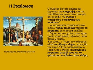 Ο Πιλάτοσ διζταξε επίςθσ και
ζγραψαν μια επιγραφι, και τθν
τοποκζτθςαν πάνω ςτον ςταυρό.
Και ζγραφε: "Ο Ιθςοφσ ο
Ναηωραίοσ, ο Βαςιλιάσ των
Ιουδαίων".
...οι ςτρατιϊτεσ ςταφρωςαν τον
Ιθςοφ, πιραν τα ροφχα του και τα
μοίραςαν ςε τζςςερα μερίδια
...Πιραν και τον χιτϊνα, που ιταν
χωρίσ καμιά ραφι, υφαντόσ...από
πάνω ωσ κάτω.
Και είπαν...: "Ασ μθ τον ςκίςουμε,
αλλά να ρίξουμε κλιρο...ποιοσ κα
τον πάρει". Έτςι εκπλθρϊκθκε θ
Γραφι, που ζλεγε: Τα ροφχα μου
μοίραςαν μεταξφ τουσ και το
ιμάτιό μου το ζβαλαν ςτον κλιρο,
Η ΢ταφρωςθ, Μαντζνια 1457-59
Η Σταφρωςθ
 