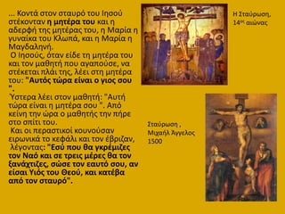 ... Κοντά ςτον ςταυρό του Ιθςοφ
ςτζκονταν θ μθτζρα του και θ
αδερφι τθσ μθτζρασ του, θ Μαρία θ
γυναίκα του Κλωπά, και θ Μαρία θ
Μαγδαλθνι.
Ο Ιθςοφσ, όταν είδε τθ μθτζρα του
και τον μακθτι που αγαποφςε, να
ςτζκεται πλάι τθσ, λζει ςτθ μθτζρα
του: "Αυτόσ τϊρα είναι ο γιοσ ςου
".
Ύςτερα λζει ςτον μακθτι: "Αυτι
τϊρα είναι θ μθτζρα ςου ". Από
κείνθ τθν ϊρα ο μακθτισ τθν πιρε
ςτο ςπίτι του.
Και οι περαςτικοί κουνοφςαν
ειρωνικά το κεφάλι και τον ζβριηαν,
λζγοντασ: "Εςφ που κα γκρζμιηεσ
τον Ναό και ςε τρεισ μζρεσ κα τον
ξανάχτιηεσ, ςϊςε τον εαυτό ςου, αν
είςαι Υιόσ του Θεοφ, και κατζβα
από τον ςταυρό".
Η ΢ταφρωςθ,
14οσ αιϊνασ
΢ταφρωςθ ,
Μιχαιλ Άγγελοσ
1500
 