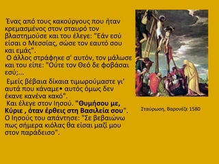 Ένασ από τουσ κακοφργουσ που ιταν
κρεμαςμζνοσ ςτον ςταυρό τον
βλαςτθμοφςε και του ζλεγε: "Εάν εςφ
είςαι ο Μεςςίασ, ςϊςε τον εαυτό ςου
και εμάσ".
Ο άλλοσ ςτράφθκε ς' αυτόν, τον μάλωςε
και του είπε: "Οφτε τον Θεό δε φοβάςαι
εςφ;...
Εμείσ βζβαια δίκαια τιμωροφμαςτε γι'
αυτά που κάναμε• αυτόσ όμωσ δεν
ζκανε κανζνα κακό".
Και ζλεγε ςτον Ιθςοφ. "Θυμιςου με,
Κφριε , όταν ζρκεισ ςτθ Βαςιλεία ςου".
Ο Ιθςοφσ του απάντθςε: "΢ε βεβαιϊνω
πωσ ςιμερα κιόλασ κα είςαι μαηί μου
ςτον παράδειςο".
΢ταφρωςθ, Βαρονζηε 1580
 