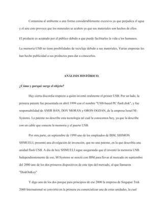 Contamina al ambiente a una forma considerablemente excesiva ya que perjudica el agua
y el aire esto provoca que los minerales se acaben ya que sus materiales son hechos de ellos.
El producto es aceptado por el público debido a que puede facilitarles la vida a los humanos.
La memoria USB no tiene posibilidades de reciclaje debido a sus materiales, Varias empresas les
han hecho publicidad a sus productos para dar a conocerlos.
ANÁLISIS HISTÓRICO.
¿Cómo y porqué surge el objeto?
Hay cierta discordia respecto a quién inventó realmente el primer USB. Por un lado, la
primera patente fue presentada en abril 1999 con el nombre "USB-based PC flash disk", y fue
responsabilidad de AMIR BAN, DOV MORAN y ORON OGDAN, de la empresa Israel M-
Systems. La patente no describe esta tecnología tal cual la conocemos hoy, ya que la describe
con un cable que conecta la memoria y el puerto USB.
Por otra parte, en septiembre de 1999 uno de los empleados de IBM, SHIMON
SHMUELI, presentó una divulgación de invención, que no una patente, en la que describía una
unidad flash USB. A día de hoy SHMUELI sigue asegurando que él inventó la memoria USB.
Independientemente de eso, M-Systems se asoció con IBM para llevar al mercado en septiembre
del 2000 uno de los dos primeros dispositivos de este tipo del mercado, al que llamaron
"DiskOnKey"
Y digo uno de los dos porque para principios de ese 2000 la empresa de Singapur Trek
2000 International se convirtió en la primera en comercializar una de estas unidades, la cual
 
