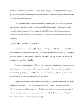 llevaba el nombre de "ThumbDrive". Como os podéis imaginar, esta empresa también asegura
que es la que inventó la memoria USB, aunque la mayoría de fabricantes de estos dispositivos no
lo hace licenciando sus patentes.
Y por si estos no fueran suficientes candidatos para atribuirse un mismo logro, por otra
parte, tenemos a Pua Khein-Seng, un ingeniero de Malasia, que en 1999 fundó junto a cuatro
compañeros fundó la empresa Phison Electronics. En 2000, según Khein-Seng, su empresa
tecnológica presentó la unidad de almacenamiento USB con un único chip interno al que llamó
"Pen Drive".
¿Cuál ha sido la evolución de ese objeto?
La primera memoria USB de IBM llegó a estar disponible el 15 de diciembre de 2000 y
tenía una capacidad de almacenamiento de 8 MB, mientras los clásicos disquetes de 3,5 pulgadas
tenían apenas 1,44 MB de memoria, más de cinco veces la capacidad de los discos comunes de
entonces. Pero tenía baja velocidad.
Como los demás estándares, USB tuvo que evolucionar para adaptarse a los cambios en la
tecnología que se ofrecía al consumidor, cada vez más rápida y demandante de capacidad de
transmisión. Es por ello que en las diferentes versiones del protocolo se han mejorado sus tasas
de transferencia, el aspecto más importante en este punto.
En este sentido, la velocidad de transmisión de datos en las primeras versiones de USB no
era particularmente alta, 1.5 Mb/s en la versión de la especificación 1.0 llegando hasta los 12
Mb/s en la versión 1.1. Sin embargo, más velocidad en ese momento no era necesaria, ya que el
estándar era utilizado mayormente en implementaciones de HID (Human Interface Device), es
decir ratones, teclados y cámaras web, por ejemplo.
 