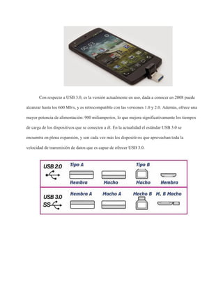 Con respecto a USB 3.0, es la versión actualmente en uso, dada a conocer en 2008 puede
alcanzar hasta los 600 Mb/s, y es retrocompatible con las versiones 1.0 y 2.0. Además, ofrece una
mayor potencia de alimentación: 900 miliamperios, lo que mejora significativamente los tiempos
de carga de los dispositivos que se conecten a él. En la actualidad el estándar USB 3.0 se
encuentra en plena expansión, y son cada vez más los dispositivos que aprovechan toda la
velocidad de transmisión de datos que es capaz de ofrecer USB 3.0.
 