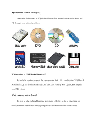 ¿Que se usaba antes de esté objeto?
Antes de la memoria USB las personas almacenaban información en discos duros, DVD,
Cd, Disquete entre otros dispositivos.
¿En qué época se fabricó por primera vez?
Por un lado, la primera patente fue presentada en abril 1999 con el nombre "USB-based
PC flash disk", y fue responsabilidad de Amir Ban, Dov Moran y Oron Ogdan, de la empresa
Israel M-Systems.
¿Cuál crees qué será su futuro?
En si no se sabe cuál es el futuro de la memoria USB, hoy en día la mayoría de los
usuarios usan los servicios en la nube para guardar todo lo que necesitan tener a mano.
 