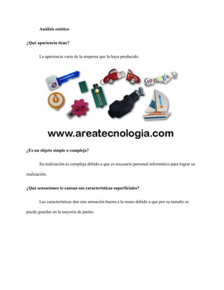 Análisis estético
¿Qué apariencia tiene?
La apariencia varia de la empresa que la haya producido.
¿Es un objeto simple o complejo?
Su realización es compleja debido a que es necesario personal informático para lograr su
realización.
¿Qué sensaciones te causan sus características superficiales?
Las características dan una sensación buena a la mano debido a que por su tamaño se
puede guardar en la mayoría de partes.
 