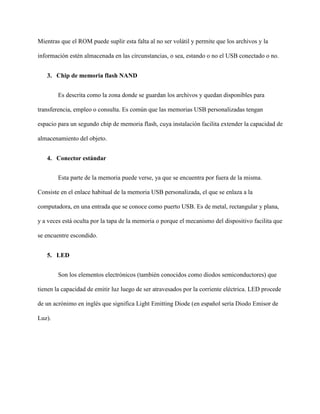 Mientras que el ROM puede suplir esta falta al no ser volátil y permite que los archivos y la
información estén almacenada en las circunstancias, o sea, estando o no el USB conectado o no.
3. Chip de memoria flash NAND
Es descrita como la zona donde se guardan los archivos y quedan disponibles para
transferencia, empleo o consulta. Es común que las memorias USB personalizadas tengan
espacio para un segundo chip de memoria flash, cuya instalación facilita extender la capacidad de
almacenamiento del objeto.
4. Conector estándar
Esta parte de la memoria puede verse, ya que se encuentra por fuera de la misma.
Consiste en el enlace habitual de la memoria USB personalizada, el que se enlaza a la
computadora, en una entrada que se conoce como puerto USB. Es de metal, rectangular y plana,
y a veces está oculta por la tapa de la memoria o porque el mecanismo del dispositivo facilita que
se encuentre escondido.
5. LED
Son los elementos electrónicos (también conocidos como diodos semiconductores) que
tienen la capacidad de emitir luz luego de ser atravesados por la corriente eléctrica. LED procede
de un acrónimo en inglés que significa Light Emitting Diode (en español sería Diodo Emisor de
Luz).
 