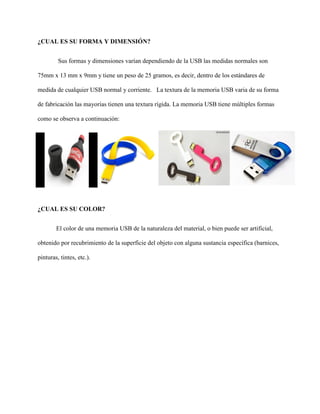 ¿CUAL ES SU FORMA Y DIMENSIÓN?
Sus formas y dimensiones varían dependiendo de la USB las medidas normales son
75mm x 13 mm x 9mm y tiene un peso de 25 gramos, es decir, dentro de los estándares de
medida de cualquier USB normal y corriente. La textura de la memoria USB varia de su forma
de fabricación las mayorías tienen una textura rígida. La memoria USB tiene múltiples formas
como se observa a continuación:
¿CUAL ES SU COLOR?
El color de una memoria USB de la naturaleza del material, o bien puede ser artificial,
obtenido por recubrimiento de la superficie del objeto con alguna sustancia específica (barnices,
pinturas, tintes, etc.).
 