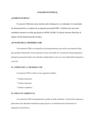 ANÁLISIS FUNCIONAL.
¿COMO FUNCIONA?
El conector USB actúa como interfaz entre el dispositivo y el ordenador. El controlador
de almacenamiento se compone de un pequeño procesador RISC. También tiene una cierta
cantidad de memoria on-chip (que puede ser ROM y RAM). El chip de memoria flash hace el
trabajo real del almacenamiento de datos.
¿FUNCION DE LA MEMORIA USB?
Una memoria USB es un dispositivo de almacenamiento que utiliza una memoria flash
para guardar información. Estas memorias se han convertido en el sistema de almacenamiento y
transporte personal de datos más utilizado, desplazando en este uso a los tradicionales disquetes y
a los CD.
EL ÁMBITO DE LA MEMORIA USB
La memoria USB se utiliza en los siguientes ámbitos.
* Ámbito domestico
* Ámbito industrial
* Ámbito académico
EL IMPACTO AMBIENTAL
Las memorias USB conceptualmente ayudan al medio ambiente. A día de hoy empresas y
particulares han ahorrado toneladas de papel gracias a la distribución de información en
dispositivos electrónicos.
 