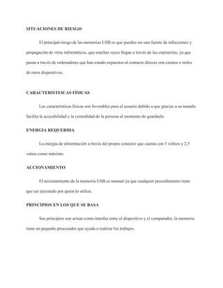 SITUACIONES DE RIESGO
El principal riesgo de las memorias USB es que pueden ser una fuente de infecciones y
propagación de virus informáticos, que muchas veces llegan a través de las copisterías, ya que
pasan a través de ordenadores que han estado expuestos al contacto directo con cientos o miles
de otros dispositivos.
CARACTERISTEICAS FÍSICAS
Las características físicas son favorables para el usuario debido a que gracias a su tamaño
facilita la accesibilidad y la comodidad de la persona al momento de guardarlo.
ENERGIA REQUERIDA
La energía de alimentación a través del propio conector que cuenta con 5 voltios y 2,5
vatios como máximo.
ACCIONAMIENTO
El accionamiento de la memoria USB es manual ya que cualquier procedimiento tiene
que ser ejecutado por quien lo utiliza.
PRINCIPIOS EN LOS QUE SE BASA
Sus principios son actuar como interfaz entre el dispositivo y el computador, la memoria
tiene un pequeño procesador que ayuda a realizar los trabajos.
 