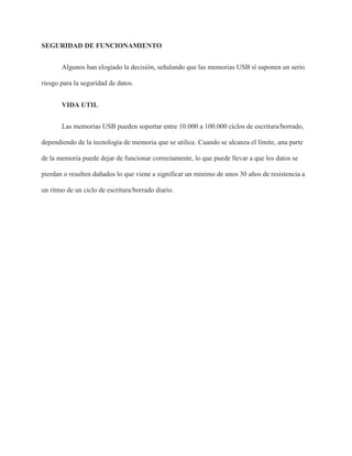 SEGURIDAD DE FUNCIONAMIENTO
Algunos han elogiado la decisión, señalando que las memorias USB sí suponen un serio
riesgo para la seguridad de datos.
VIDA UTIL
Las memorias USB pueden soportar entre 10.000 a 100.000 ciclos de escritura/borrado,
dependiendo de la tecnología de memoria que se utilice. Cuando se alcanza el límite, una parte
de la memoria puede dejar de funcionar correctamente, lo que puede llevar a que los datos se
pierdan o resulten dañados lo que viene a significar un mínimo de unos 30 años de resistencia a
un ritmo de un ciclo de escritura/borrado diario.
 