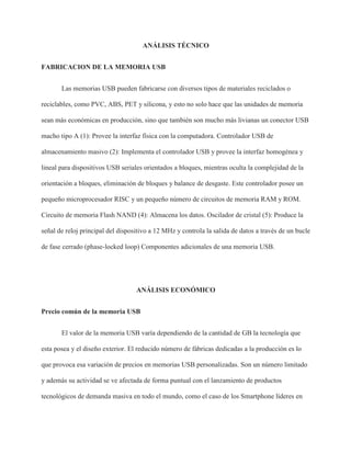 ANÁLISIS TÉCNICO
FABRICACION DE LA MEMORIA USB
Las memorias USB pueden fabricarse con diversos tipos de materiales reciclados o
reciclables, como PVC, ABS, PET y silicona, y esto no solo hace que las unidades de memoria
sean más económicas en producción, sino que también son mucho más livianas un conector USB
macho tipo A (1): Provee la interfaz física con la computadora. Controlador USB de
almacenamiento masivo (2): Implementa el controlador USB y provee la interfaz homogénea y
lineal para dispositivos USB seriales orientados a bloques, mientras oculta la complejidad de la
orientación a bloques, eliminación de bloques y balance de desgaste. Este controlador posee un
pequeño microprocesador RISC y un pequeño número de circuitos de memoria RAM y ROM.
Circuito de memoria Flash NAND (4): Almacena los datos. Oscilador de cristal (5): Produce la
señal de reloj principal del dispositivo a 12 MHz y controla la salida de datos a través de un bucle
de fase cerrado (phase-locked loop) Componentes adicionales de una memoria USB.
ANÁLISIS ECONÓMICO
Precio común de la memoria USB
El valor de la memoria USB varía dependiendo de la cantidad de GB la tecnología que
esta posea y el diseño exterior. El reducido número de fábricas dedicadas a la producción es lo
que provoca esa variación de precios en memorias USB personalizadas. Son un número limitado
y además su actividad se ve afectada de forma puntual con el lanzamiento de productos
tecnológicos de demanda masiva en todo el mundo, como el caso de los Smartphone líderes en
 