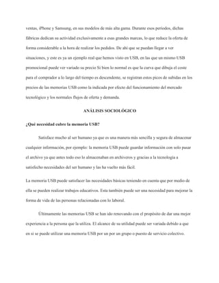 ventas, iPhone y Samsung, en sus modelos de más alta gama. Durante esos períodos, dichas
fábricas dedican su actividad exclusivamente a esas grandes marcas, lo que reduce la oferta de
forma considerable a la hora de realizar los pedidos. De ahí que se puedan llegar a ver
situaciones, y este es ya un ejemplo real que hemos visto en USB, en las que un mismo USB
promocional puede ver variado su precio Si bien lo normal es que la curva que dibuja el coste
para el comprador a lo largo del tiempo es descendente, se registran estos picos de subidas en los
precios de las memorias USB como la indicada por efecto del funcionamiento del mercado
tecnológico y los normales flujos de oferta y demanda.
ANÁLISIS SOCIOLÓGICO
¿Qué necesidad cubre la memoria USB?
Satisface mucho al ser humano ya que es una manera más sencilla y segura de almacenar
cualquier información, por ejemplo: la memoria USB puede guardar información con solo pasar
el archivo ya que antes todo eso lo almacenaban en archiveros y gracias a la tecnología a
satisfecho necesidades del ser humano y las ha vuelto más fácil.
La memoria USB puede satisfacer las necesidades básicas teniendo en cuenta que por medio de
ella se pueden realizar trabajos educativos. Esta también puede ser una necesidad para mejorar la
forma de vida de las personas relacionadas con lo laboral.
Últimamente las memorias USB se han ido renovando con el propósito de dar una mejor
experiencia a la persona que la utiliza. El alcance de su utilidad puede ser variada debido a que
en si se puede utilizar una memoria USB por un por un grupo o puesto de servicio colectivo.
 