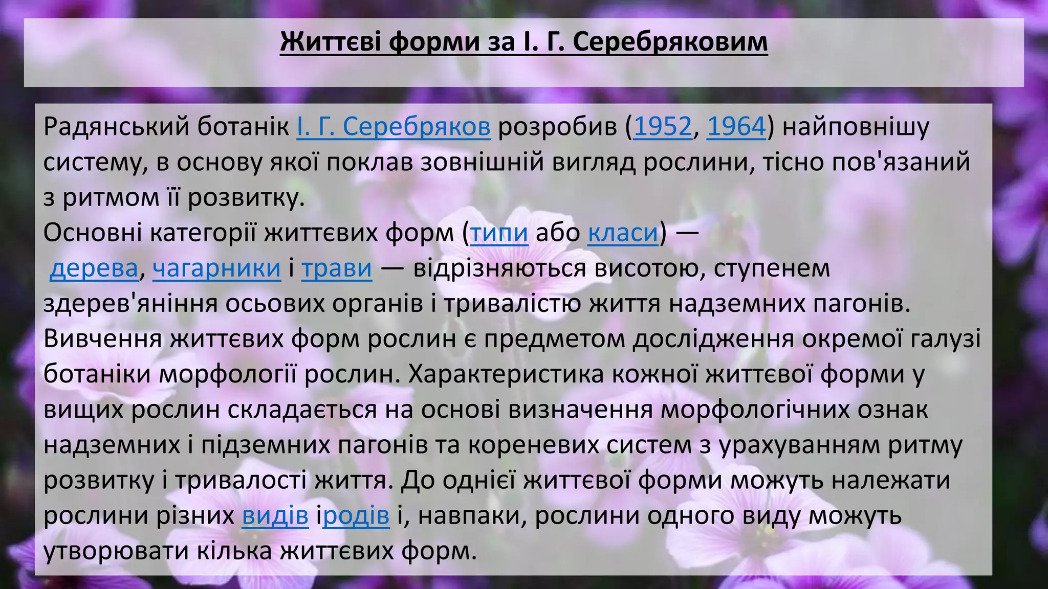 Життєві форми за І. Г. Серебряковим
Радянський ботанік І. Г. Серебряков розробив (1952, 1964) найповнішу
систему, в основу якої поклав зовнішній вигляд рослини, тісно пов'язаний
з ритмом її розвитку.
Основні категорії життєвих форм (типи або класи) —
дерева, чагарники і трави — відрізняються висотою, ступенем
здерев'яніння осьових органів і тривалістю життя надземних пагонів.
Вивчення життєвих форм рослин є предметом дослідження окремої галузі
ботаніки морфології рослин. Характеристика кожної життєвої форми у
вищих рослин складається на основі визначення морфологічних ознак
надземних і підземних пагонів та кореневих систем з урахуванням ритму
розвитку і тривалості життя. До однієї життєвої форми можуть належати
рослини різних видів іродів і, навпаки, рослини одного виду можуть
утворювати кілька життєвих форм.
 