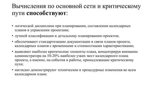 Вычисления по основной сети и критическому
пути способствуют:
• логической дисциплине при планировании, составлении календарных
планов и управлении проектами;
• лучшей классификации и детальному планированию проектов;
• обеспечивают стандартизацию документации и связи планов проекта,
календарных планов с временными и стоимостными характеристиками;
• выявляют наиболее критические элементы плана, концентрируя внимание
администратора на 10-20% наиболее узких мест календарного плана
проекта, а именно, на события и работы, принадлежащие критическому
пути;
• наглядно демонстрируют технические и процедурные изменения во всем
календарном плане.
 