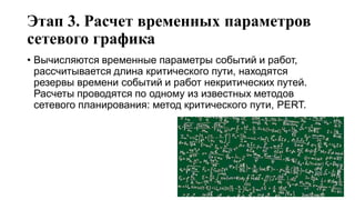 Этап 3. Расчет временных параметров
сетевого графика
• Вычисляются временные параметры событий и работ,
рассчитывается длина критического пути, находятся
резервы времени событий и работ некритических путей.
Расчеты проводятся по одному из известных методов
сетевого планирования: метод критического пути, PERT.
 