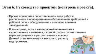 Этап 6. Руководство проектом (контроль проекта).
• Проект проверятся сопоставлением хода работ с
расписанием с одновременным обозначением требований к
рабочей силе и оборудованию и анализов влияния
запаздываний.
• В том случае, если в календарный план вносятся
существенные изменения, сетевой график соответственно
пересматривается и рассчитывается новое расписание.
Данный этап выполняется несколько раз в процессе работ
над проектом.
 