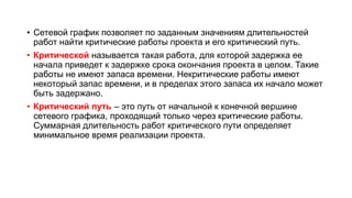 • Сетевой график позволяет по заданным значениям длительностей
работ найти критические работы проекта и его критический путь.
• Критической называется такая работа, для которой задержка ее
начала приведет к задержке срока окончания проекта в целом. Такие
работы не имеют запаса времени. Некритические работы имеют
некоторый запас времени, и в пределах этого запаса их начало может
быть задержано.
• Критический путь – это путь от начальной к конечной вершине
сетевого графика, проходящий только через критические работы.
Суммарная длительность работ критического пути определяет
минимальное время реализации проекта.
 