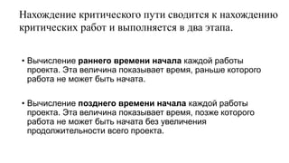 Нахождение критического пути сводится к нахождению
критических работ и выполняется в два этапа.
• Вычисление раннего времени начала каждой работы
проекта. Эта величина показывает время, раньше которого
работа не может быть начата.
• Вычисление позднего времени начала каждой работы
проекта. Эта величина показывает время, позже которого
работа не может быть начата без увеличения
продолжительности всего проекта.
 