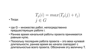 • Тогда:
• где G – множество работ, непосредственно
предшествующих работе i.
• Раннее время начальной работы проекта принимается
равным нулю.
• Поскольку последняя работа проекта – это веха нулевой
длительности, раннее время ее начала совпадает с
длительностью всего проекта. Обозначим эту величину T.
 