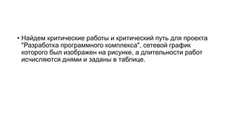 • Найдем критические работы и критический путь для проекта
"Разработка программного комплекса", сетевой график
которого был изображен на рисунке, а длительности работ
исчисляются днями и заданы в таблице.
 