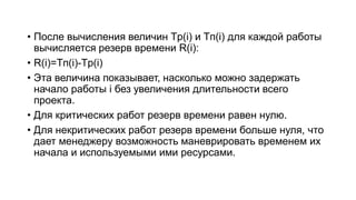 • После вычисления величин Tp(i) и Tп(i) для каждой работы
вычисляется резерв времени R(i):
• R(i)=Tп(i)-Tp(i)
• Эта величина показывает, насколько можно задержать
начало работы i без увеличения длительности всего
проекта.
• Для критических работ резерв времени равен нулю.
• Для некритических работ резерв времени больше нуля, что
дает менеджеру возможность маневрировать временем их
начала и используемыми ими ресурсами.
 