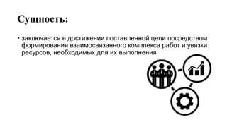 Сущность:
• заключается в достижении поставленной цели посредством
формирования взаимосвязанного комплекса работ и увязки
ресурсов, необходимых для их выполнения
 