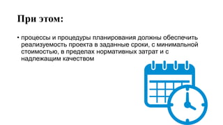При этом:
• процессы и процедуры планирования должны обеспечить
реализуемость проекта в заданные сроки, с минимальной
стоимостью, в пределах нормативных затрат и с
надлежащим качеством
 