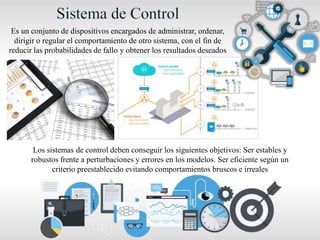 Es un conjunto de dispositivos encargados de administrar, ordenar,
dirigir o regular el comportamiento de otro sistema, con el fin de
reducir las probabilidades de fallo y obtener los resultados deseados
Los sistemas de control deben conseguir los siguientes objetivos: Ser estables y
robustos frente a perturbaciones y errores en los modelos. Ser eficiente según un
criterio preestablecido evitando comportamientos bruscos e irreales
 