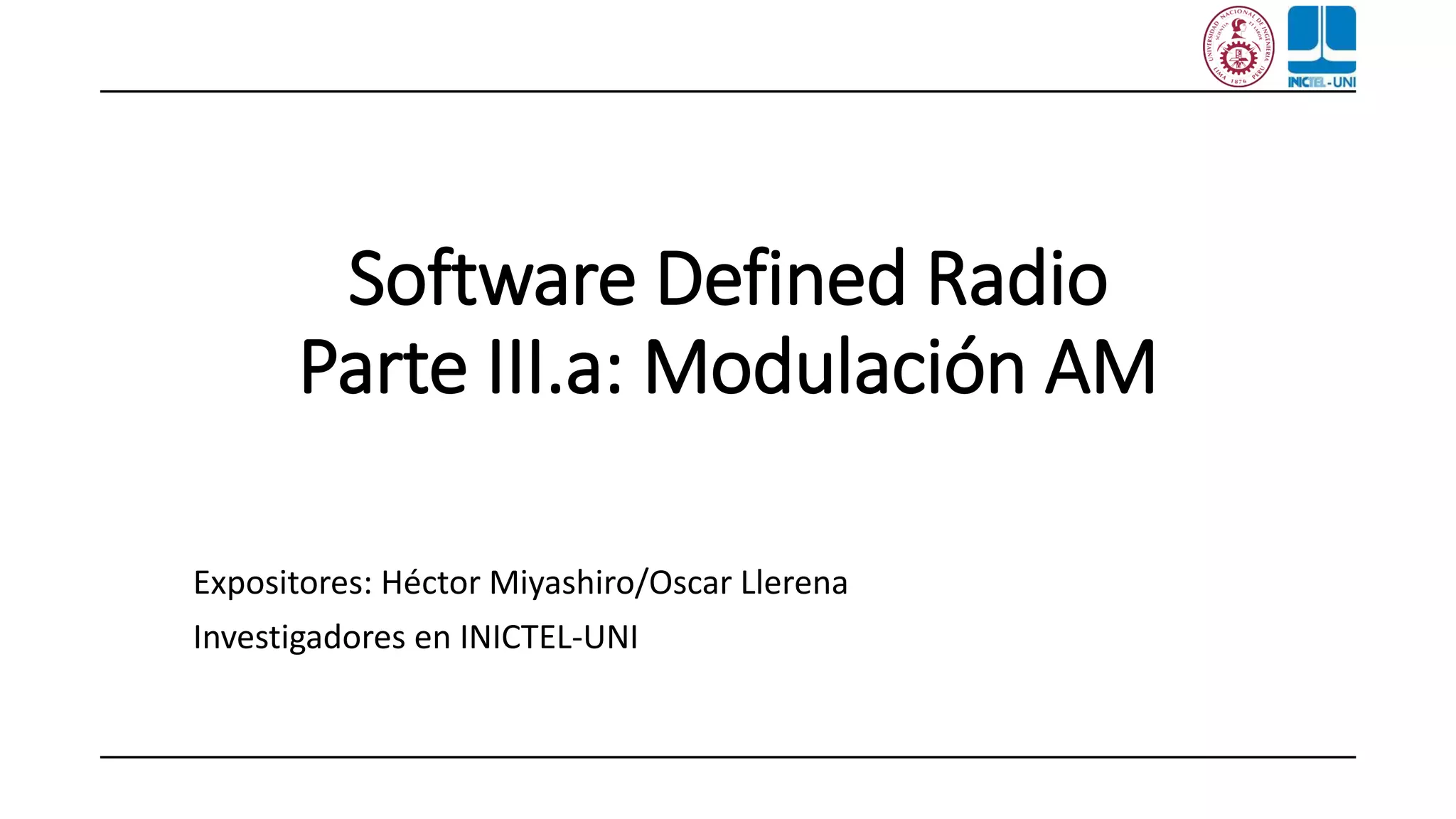 Software Defined Radio
Parte III.a: Modulación AM
Expositores: Héctor Miyashiro/Oscar Llerena
Investigadores en INICTEL-UNI
 