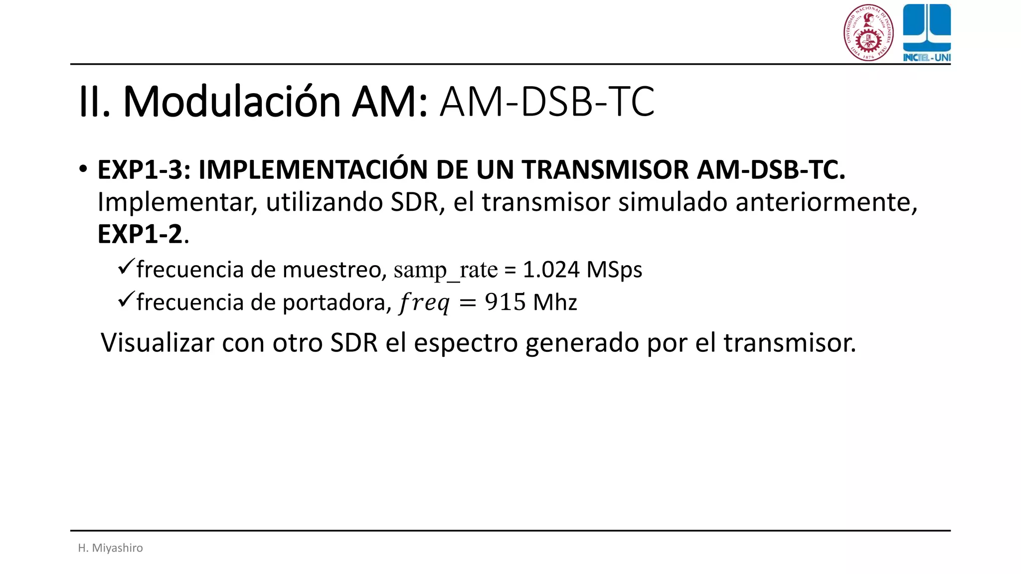 II. Modulación AM: AM-DSB-TC
• EXP1-3: IMPLEMENTACIÓN DE UN TRANSMISOR AM-DSB-TC.
Implementar, utilizando SDR, el transmisor simulado anteriormente,
EXP1-2.
✓frecuencia de muestreo, samp_rate = 1.024 MSps
✓frecuencia de portadora, 𝑓𝑟𝑒𝑞 = 915 Mhz
Visualizar con otro SDR el espectro generado por el transmisor.
H. Miyashiro
 
