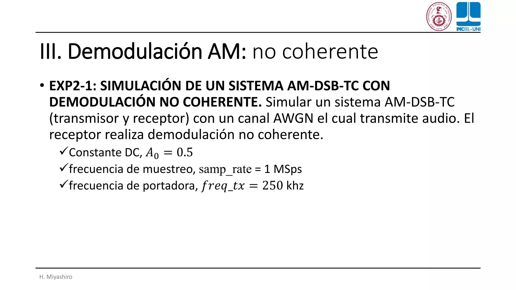 III. Demodulación AM: no coherente
• EXP2-1: SIMULACIÓN DE UN SISTEMA AM-DSB-TC CON
DEMODULACIÓN NO COHERENTE. Simular un sistema AM-DSB-TC
(transmisor y receptor) con un canal AWGN el cual transmite audio. El
receptor realiza demodulación no coherente.
✓Constante DC, 𝐴0 = 0.5
✓frecuencia de muestreo, samp_rate = 1 MSps
✓frecuencia de portadora, 𝑓𝑟𝑒𝑞_𝑡𝑥 = 250 khz
H. Miyashiro
 