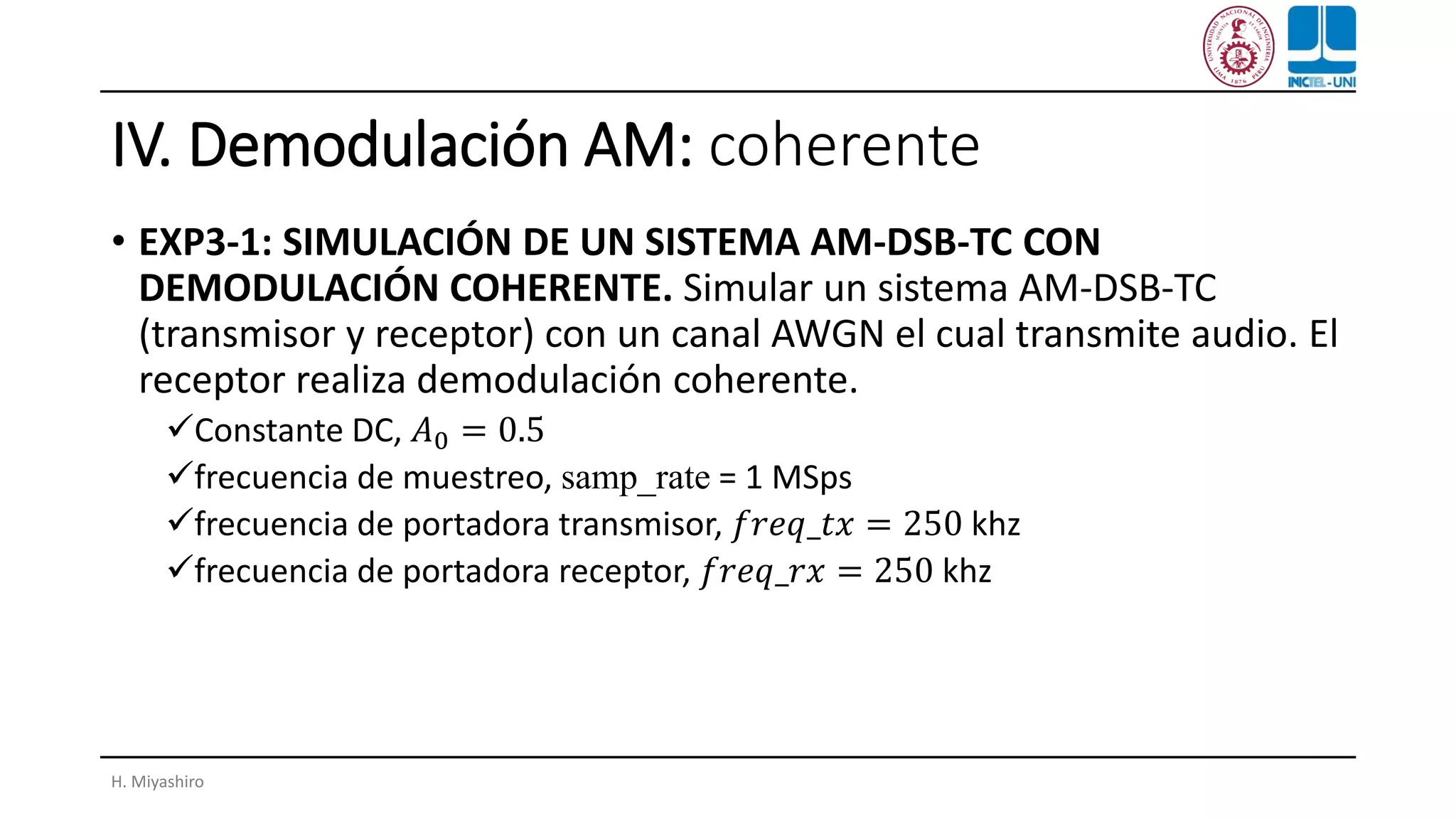 IV. Demodulación AM: coherente
• EXP3-1: SIMULACIÓN DE UN SISTEMA AM-DSB-TC CON
DEMODULACIÓN COHERENTE. Simular un sistema AM-DSB-TC
(transmisor y receptor) con un canal AWGN el cual transmite audio. El
receptor realiza demodulación coherente.
✓Constante DC, 𝐴0 = 0.5
✓frecuencia de muestreo, samp_rate = 1 MSps
✓frecuencia de portadora transmisor, 𝑓𝑟𝑒𝑞_𝑡𝑥 = 250 khz
✓frecuencia de portadora receptor, 𝑓𝑟𝑒𝑞_𝑟𝑥 = 250 khz
H. Miyashiro
 