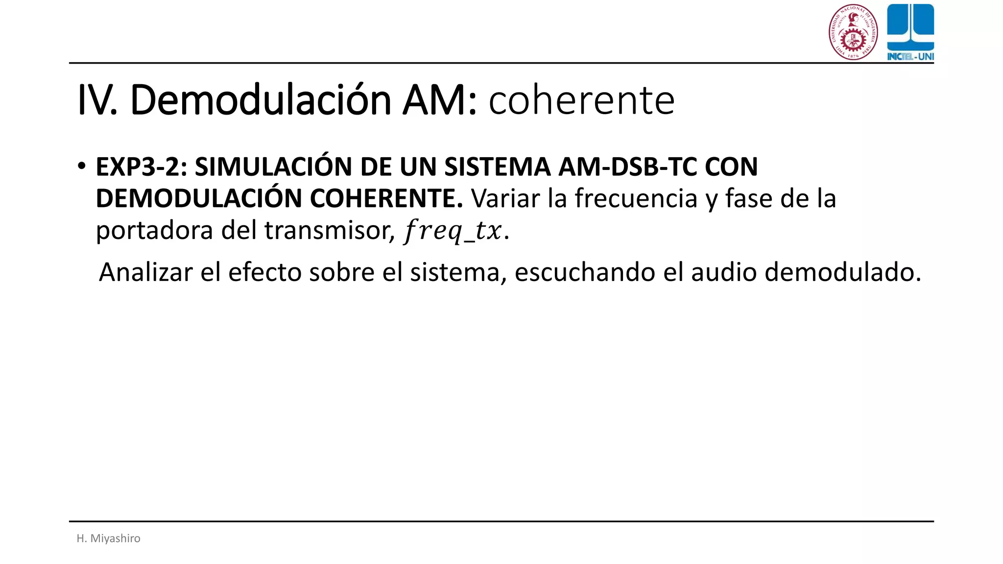 IV. Demodulación AM: coherente
• EXP3-2: SIMULACIÓN DE UN SISTEMA AM-DSB-TC CON
DEMODULACIÓN COHERENTE. Variar la frecuencia y fase de la
portadora del transmisor, 𝑓𝑟𝑒𝑞_𝑡𝑥.
Analizar el efecto sobre el sistema, escuchando el audio demodulado.
H. Miyashiro
 