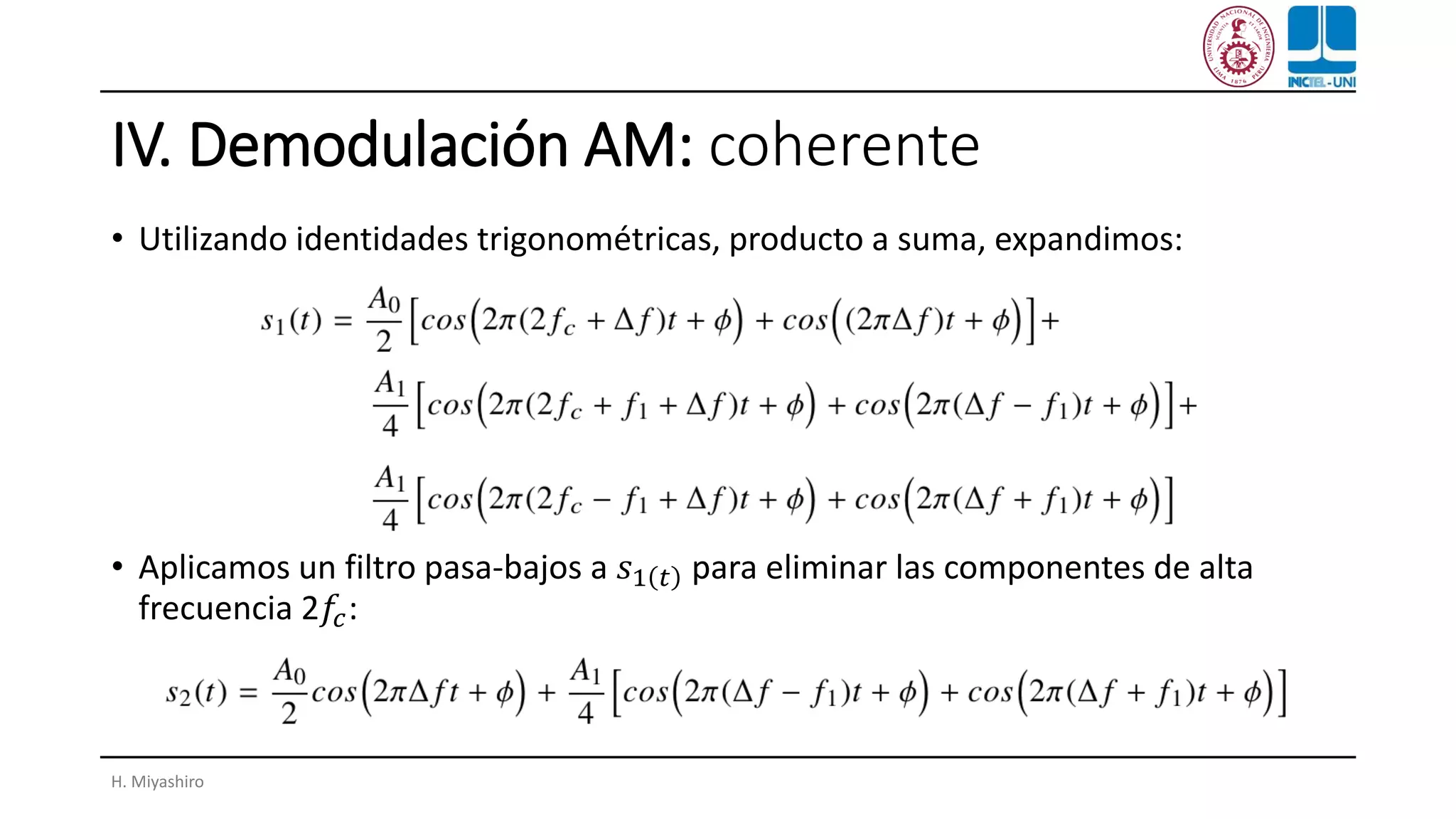 IV. Demodulación AM: coherente
• Utilizando identidades trigonométricas, producto a suma, expandimos:
• Aplicamos un filtro pasa-bajos a 𝑠1 𝑡 para eliminar las componentes de alta
frecuencia 2𝑓𝑐:
H. Miyashiro
 