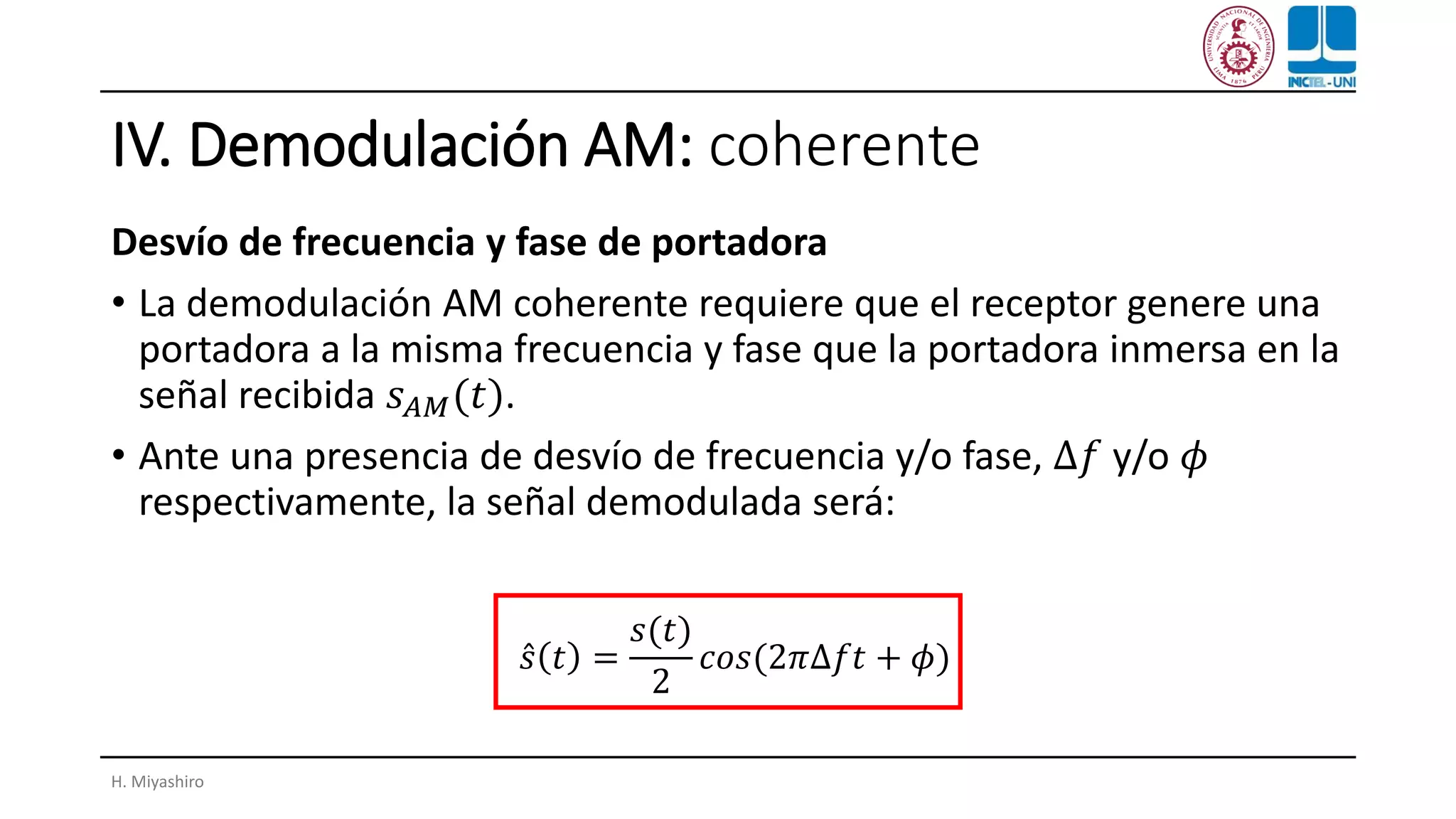 IV. Demodulación AM: coherente
Desvío de frecuencia y fase de portadora
• La demodulación AM coherente requiere que el receptor genere una
portadora a la misma frecuencia y fase que la portadora inmersa en la
señal recibida 𝑠 𝐴𝑀(𝑡).
• Ante una presencia de desvío de frecuencia y/o fase, ∆𝑓 y/o 𝜙
respectivamente, la señal demodulada será:
H. Miyashiro
Ƹ𝑠 𝑡 =
𝑠(𝑡)
2
𝑐𝑜𝑠(2𝜋∆𝑓𝑡 + 𝜙)
 