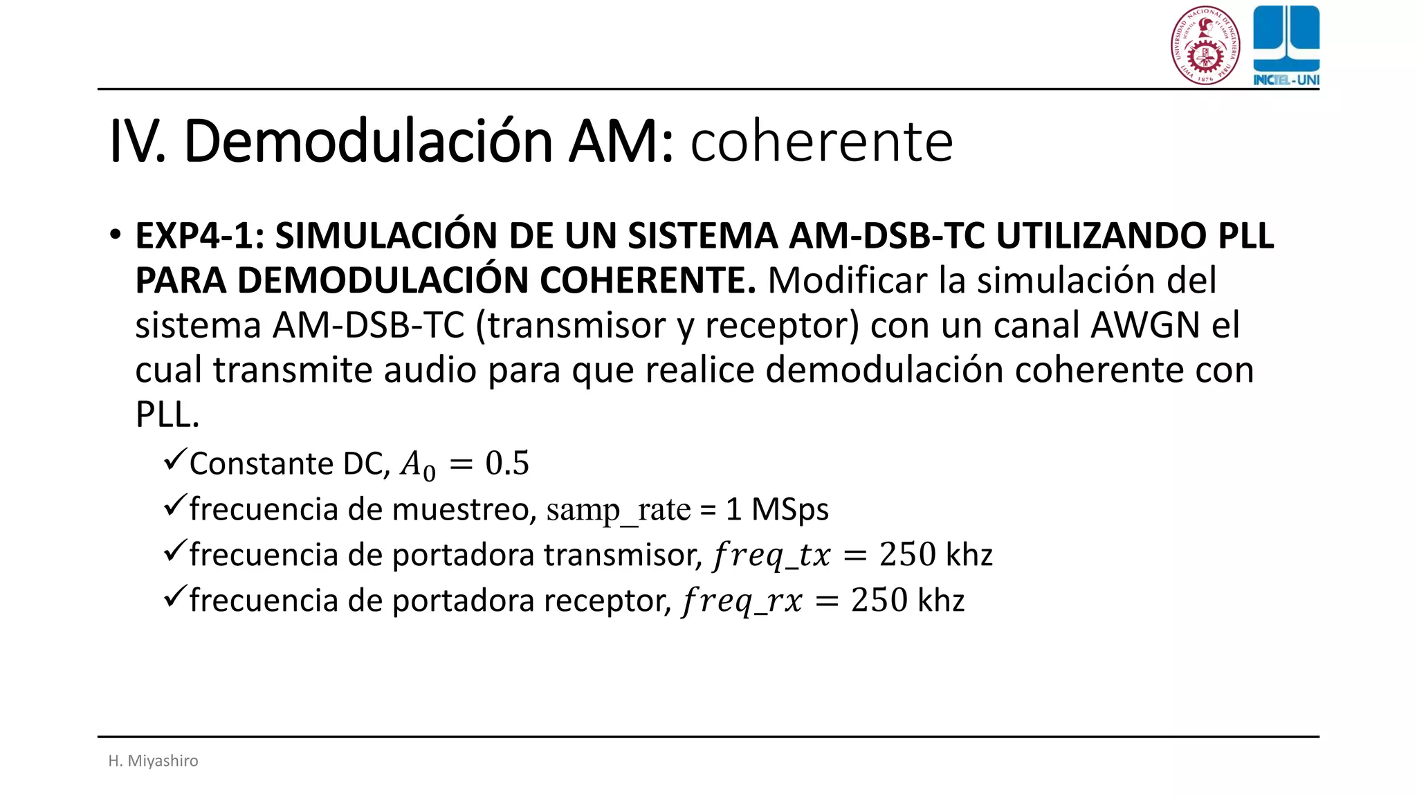 IV. Demodulación AM: coherente
• EXP4-1: SIMULACIÓN DE UN SISTEMA AM-DSB-TC UTILIZANDO PLL
PARA DEMODULACIÓN COHERENTE. Modificar la simulación del
sistema AM-DSB-TC (transmisor y receptor) con un canal AWGN el
cual transmite audio para que realice demodulación coherente con
PLL.
✓Constante DC, 𝐴0 = 0.5
✓frecuencia de muestreo, samp_rate = 1 MSps
✓frecuencia de portadora transmisor, 𝑓𝑟𝑒𝑞_𝑡𝑥 = 250 khz
✓frecuencia de portadora receptor, 𝑓𝑟𝑒𝑞_𝑟𝑥 = 250 khz
H. Miyashiro
 