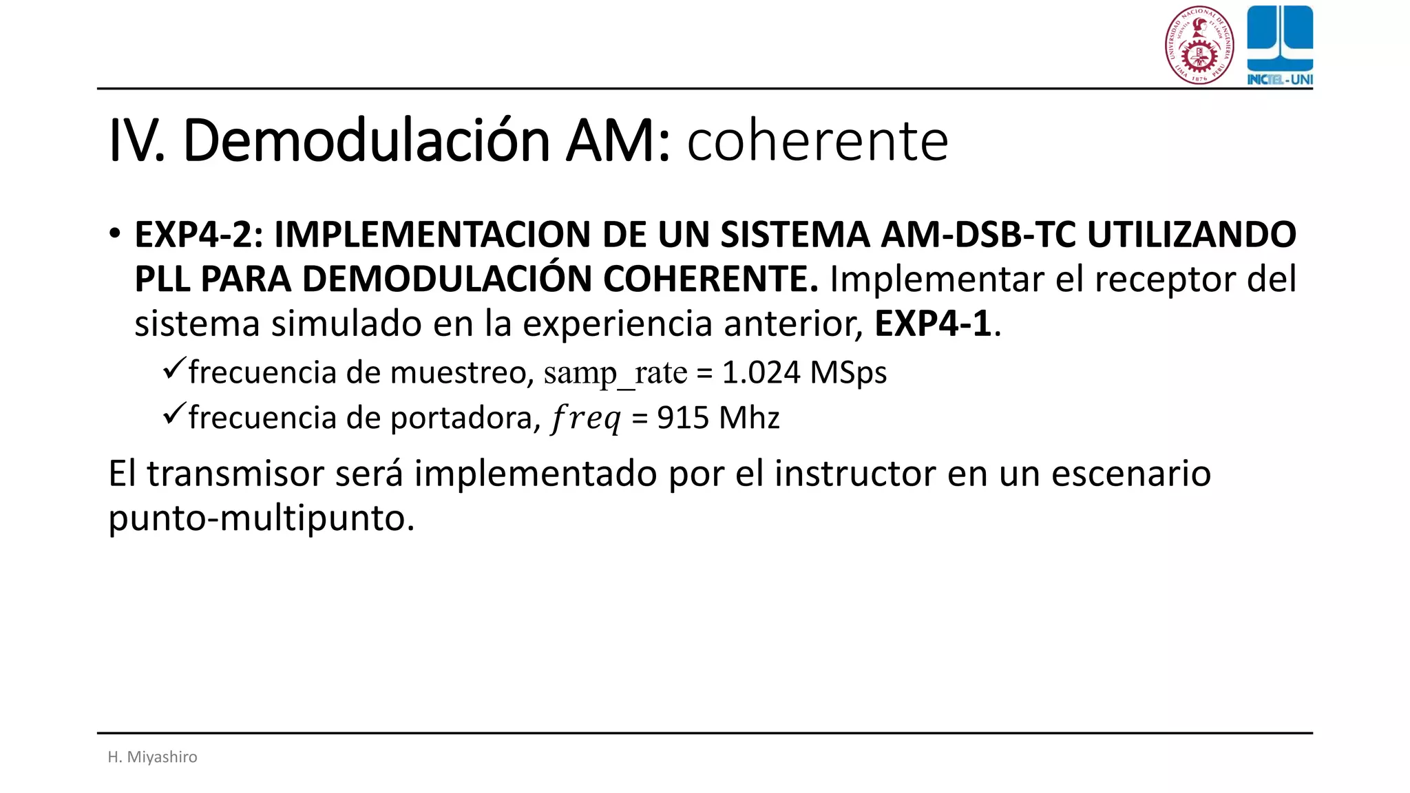 IV. Demodulación AM: coherente
• EXP4-2: IMPLEMENTACION DE UN SISTEMA AM-DSB-TC UTILIZANDO
PLL PARA DEMODULACIÓN COHERENTE. Implementar el receptor del
sistema simulado en la experiencia anterior, EXP4-1.
✓frecuencia de muestreo, samp_rate = 1.024 MSps
✓frecuencia de portadora, 𝑓𝑟𝑒𝑞 = 915 Mhz
El transmisor será implementado por el instructor en un escenario
punto-multipunto.
H. Miyashiro
 