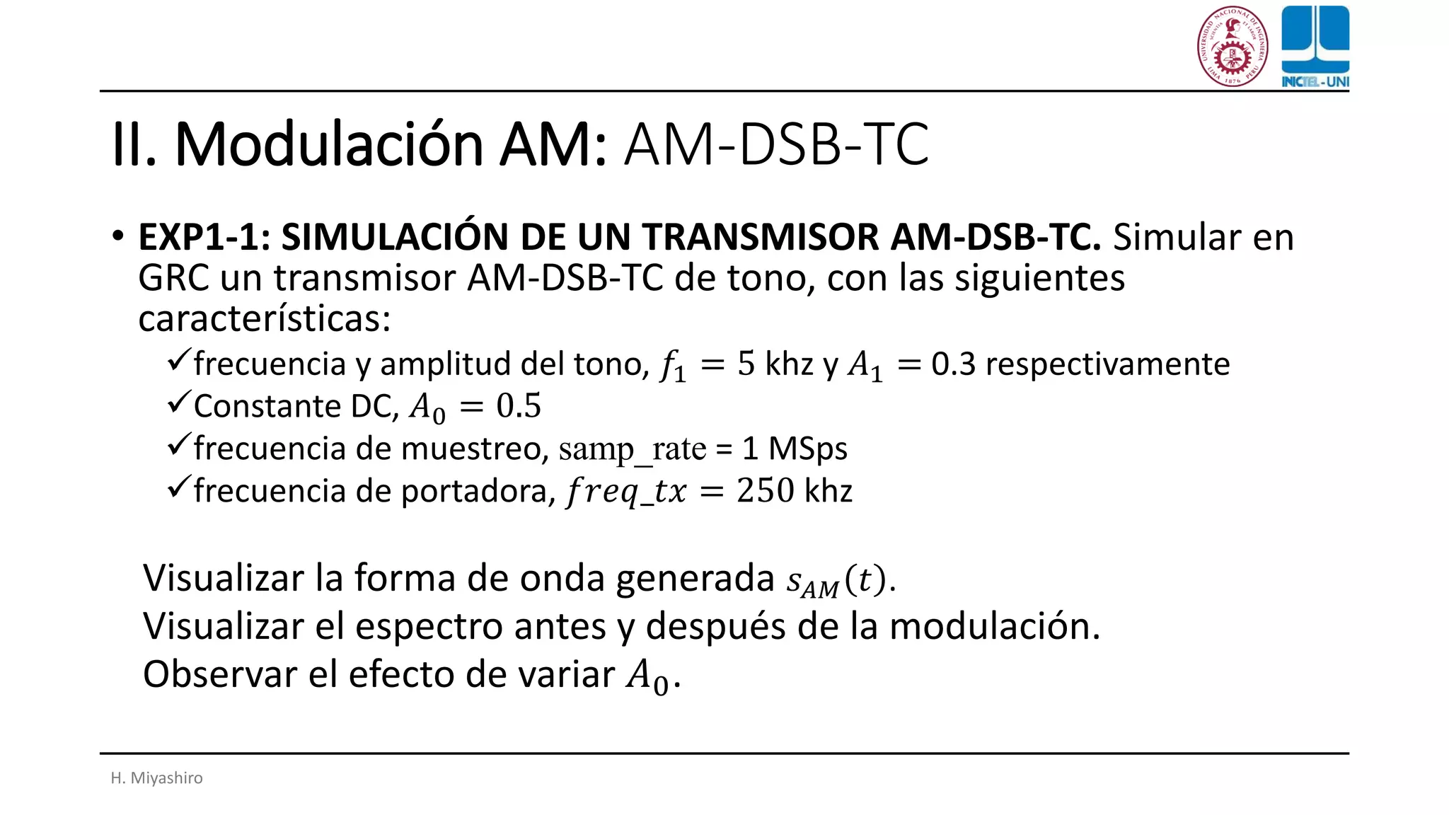 II. Modulación AM: AM-DSB-TC
• EXP1-1: SIMULACIÓN DE UN TRANSMISOR AM-DSB-TC. Simular en
GRC un transmisor AM-DSB-TC de tono, con las siguientes
características:
✓frecuencia y amplitud del tono, 𝑓1 = 5 khz y 𝐴1 = 0.3 respectivamente
✓Constante DC, 𝐴0 = 0.5
✓frecuencia de muestreo, samp_rate = 1 MSps
✓frecuencia de portadora, 𝑓𝑟𝑒𝑞_𝑡𝑥 = 250 khz
Visualizar la forma de onda generada 𝑠 𝐴𝑀 𝑡 .
Visualizar el espectro antes y después de la modulación.
Observar el efecto de variar 𝐴0.
H. Miyashiro
 
