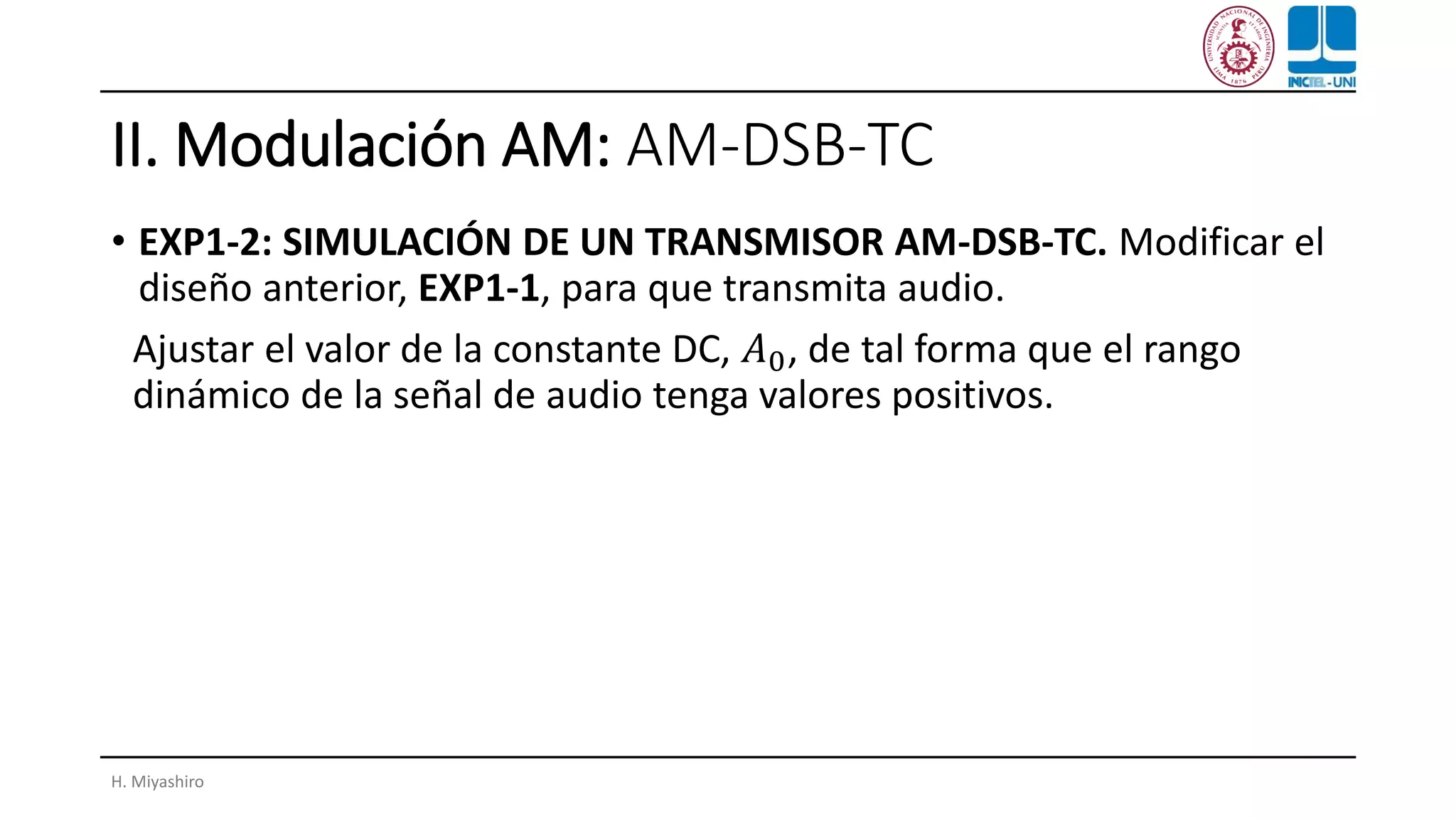 II. Modulación AM: AM-DSB-TC
• EXP1-2: SIMULACIÓN DE UN TRANSMISOR AM-DSB-TC. Modificar el
diseño anterior, EXP1-1, para que transmita audio.
Ajustar el valor de la constante DC, 𝐴0, de tal forma que el rango
dinámico de la señal de audio tenga valores positivos.
H. Miyashiro
 