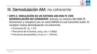 III. Demodulación AM: no coherente
• EXP2-1: SIMULACIÓN DE UN SISTEMA AM-DSB-TC CON
DEMODULACIÓN NO COHERENTE. Simular un sistema AM-DSB-TC
(transmisor y receptor) con un canal AWGN el cual transmite audio. El
receptor realiza demodulación no coherente.
✓Constante DC, 𝐴0 = 0.5
✓frecuencia de muestreo, samp_rate = 1 MSps
✓frecuencia de portadora, 𝑓𝑟𝑒𝑞_𝑡𝑥 = 250 khz
H. Miyashiro
 