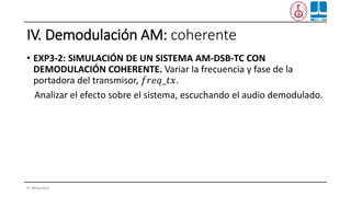 IV. Demodulación AM: coherente
• EXP3-2: SIMULACIÓN DE UN SISTEMA AM-DSB-TC CON
DEMODULACIÓN COHERENTE. Variar la frecuencia y fase de la
portadora del transmisor, 𝑓𝑟𝑒𝑞_𝑡𝑥.
Analizar el efecto sobre el sistema, escuchando el audio demodulado.
H. Miyashiro
 