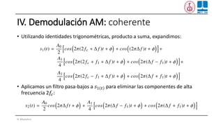 IV. Demodulación AM: coherente
• Utilizando identidades trigonométricas, producto a suma, expandimos:
• Aplicamos un filtro pasa-bajos a 𝑠1 𝑡 para eliminar las componentes de alta
frecuencia 2𝑓𝑐:
H. Miyashiro
 