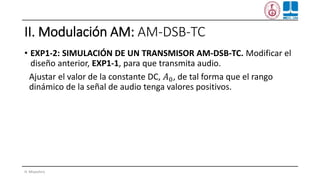 II. Modulación AM: AM-DSB-TC
• EXP1-2: SIMULACIÓN DE UN TRANSMISOR AM-DSB-TC. Modificar el
diseño anterior, EXP1-1, para que transmita audio.
Ajustar el valor de la constante DC, 𝐴0, de tal forma que el rango
dinámico de la señal de audio tenga valores positivos.
H. Miyashiro
 