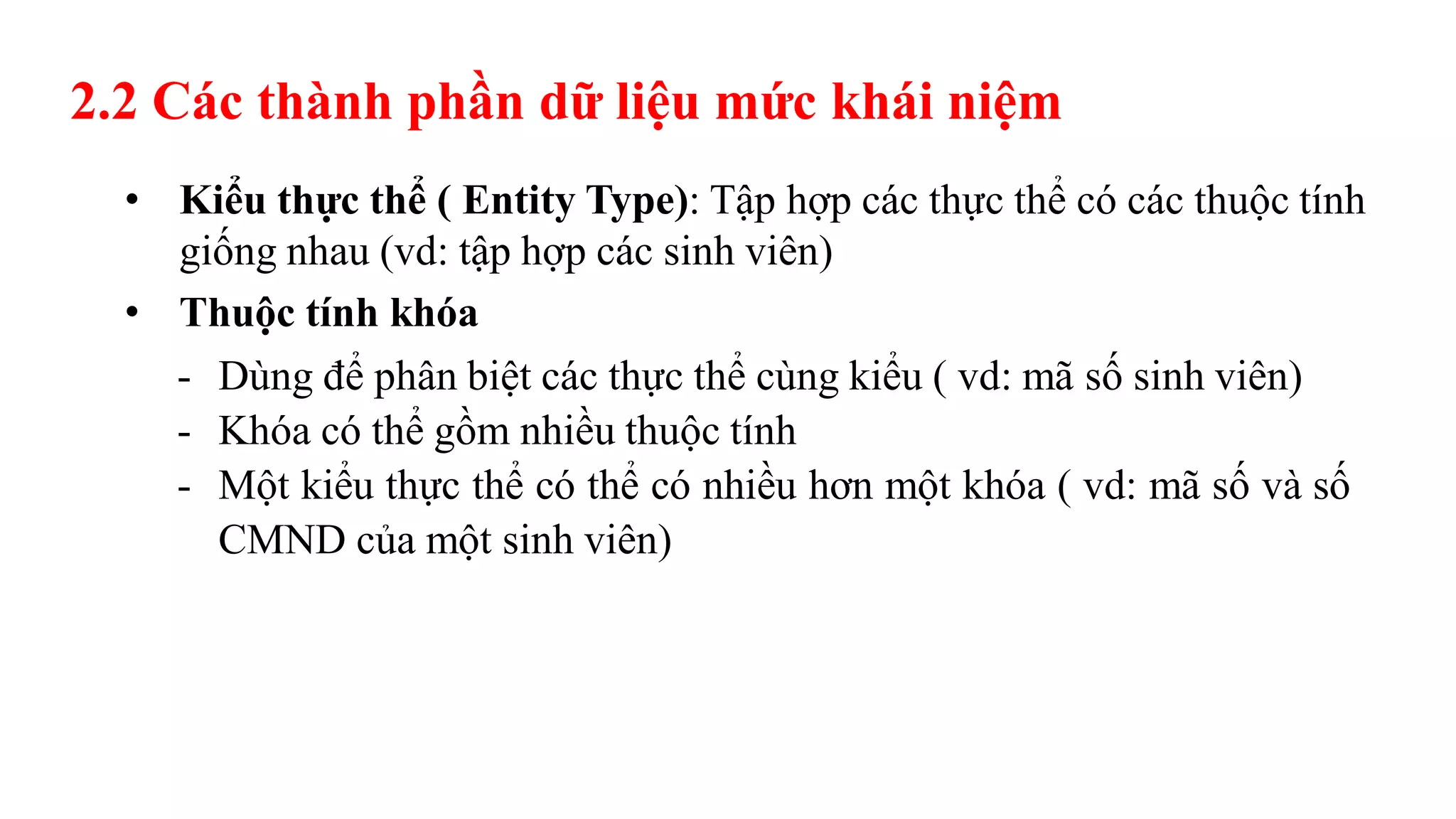 2.2 Các thành phần dữ liệu mức khái niệm
• Kiểu thực thể ( Entity Type): Tập hợp các thực thể có các thuộc tính
giống nhau (vd: tập hợp các sinh viên)
• Thuộc tính khóa
- Dùng để phân biệt các thực thể cùng kiểu ( vd: mã số sinh viên)
- Khóa có thể gồm nhiều thuộc tính
- Một kiểu thực thể có thể có nhiều hơn một khóa ( vd: mã số và số
CMND của một sinh viên)
 