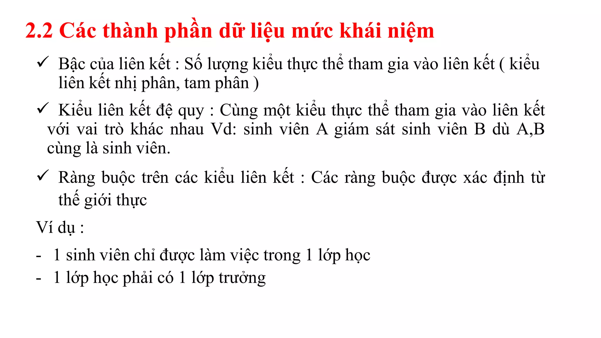 2.2 Các thành phần dữ liệu mức khái niệm
 Bậc của liên kết : Số lượng kiểu thực thể tham gia vào liên kết ( kiểu
liên kết nhị phân, tam phân )
 Kiểu liên kết đệ quy : Cùng một kiểu thực thể tham gia vào liên kết
với vai trò khác nhau Vd: sinh viên A giám sát sinh viên B dù A,B
cùng là sinh viên.
 Ràng buộc trên các kiểu liên kết : Các ràng buộc được xác định từ
thế giới thực
Ví dụ :
- 1 sinh viên chỉ được làm việc trong 1 lớp học
- 1 lớp học phải có 1 lớp trưởng
 