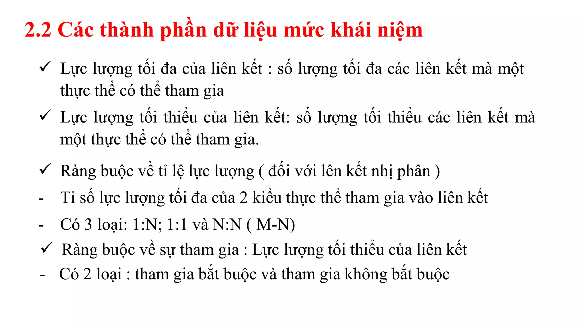 2.2 Các thành phần dữ liệu mức khái niệm
 Lực lượng tối đa của liên kết : số lượng tối đa các liên kết mà một
thực thể có thể tham gia
 Lực lượng tối thiểu của liên kết: số lượng tối thiểu các liên kết mà
một thực thể có thể tham gia.
 Ràng buộc về tỉ lệ lực lượng ( đối với lên kết nhị phân )
- Tỉ số lực lượng tối đa của 2 kiểu thực thể tham gia vào liên kết
- Có 3 loại: 1:N; 1:1 và N:N ( M-N)
 Ràng buộc về sự tham gia : Lực lượng tối thiểu của liên kết
- Có 2 loại : tham gia bắt buộc và tham gia không bắt buộc
 