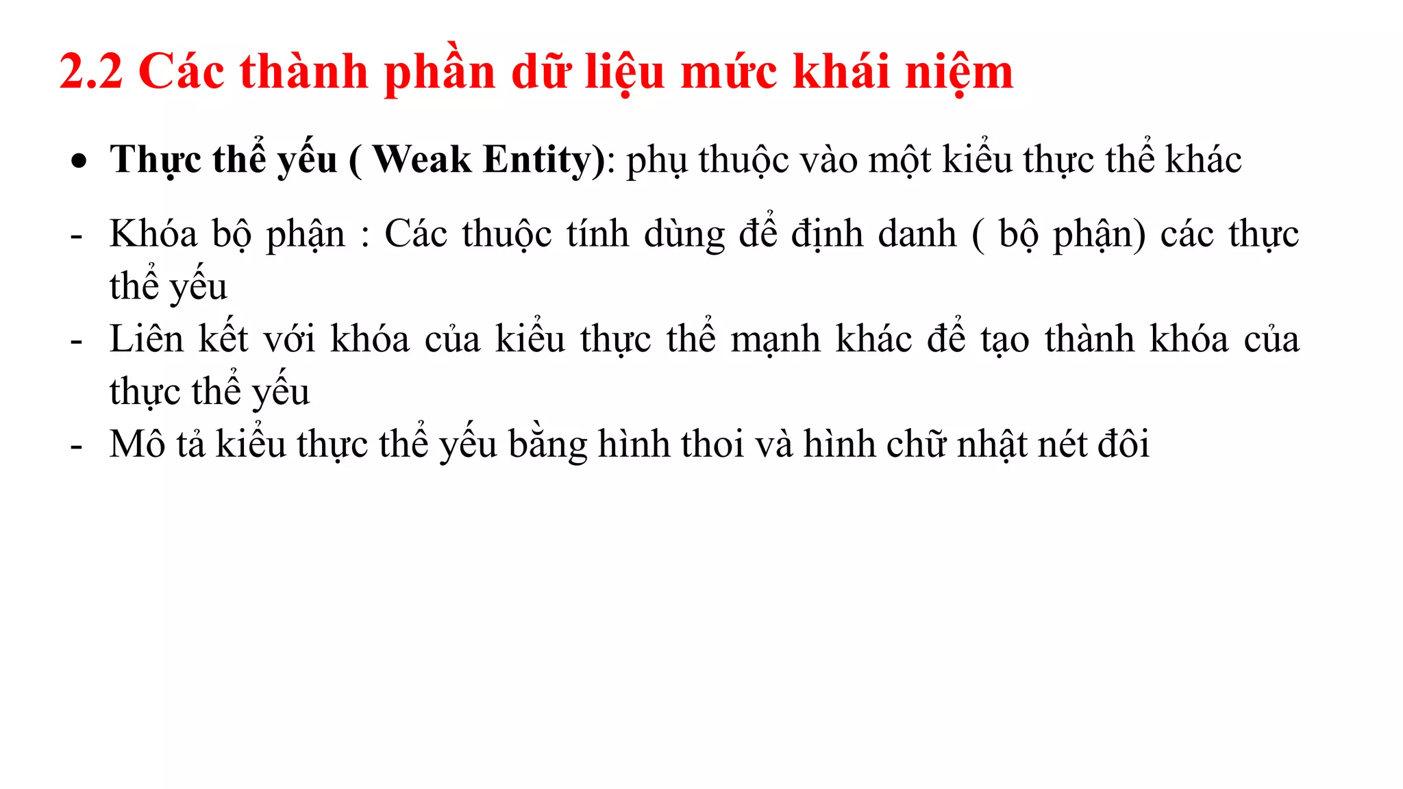 2.2 Các thành phần dữ liệu mức khái niệm
 Thực thể yếu ( Weak Entity): phụ thuộc vào một kiểu thực thể khác
- Khóa bộ phận : Các thuộc tính dùng để định danh ( bộ phận) các thực
thể yếu
- Liên kết với khóa của kiểu thực thể mạnh khác để tạo thành khóa của
thực thể yếu
- Mô tả kiểu thực thể yếu bằng hình thoi và hình chữ nhật nét đôi
 